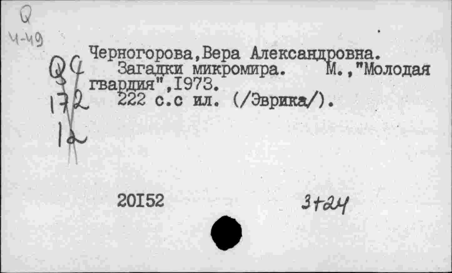 ﻿Черногорова,Вера Александровна.
Загадки микромира. М.,"Молодая гвардия",1973.
222 с.с ил. (/Эврика/).
20152
